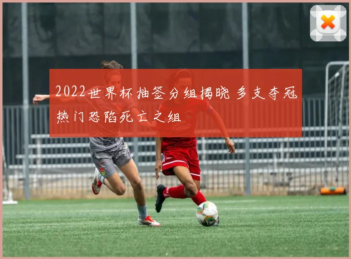 2022世界杯抽签分组揭晓 多支夺冠热门恐陷死亡之组
